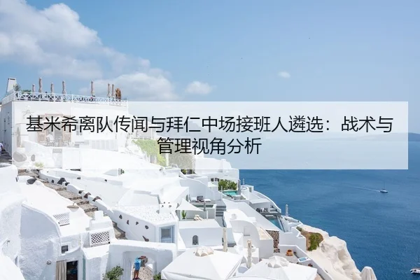 基米希离队传闻与拜仁中场接班人遴选：战术与管理视角分析